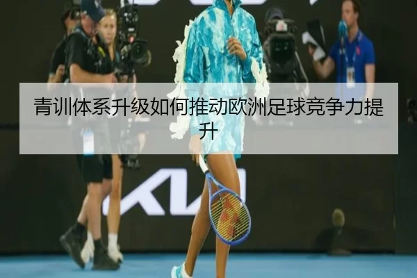 青训体系升级如何推动欧洲足球竞争力提升