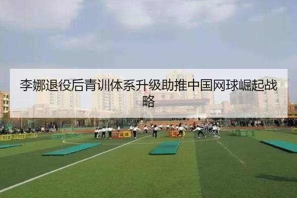 李娜退役后青训体系升级助推中国网球崛起战略